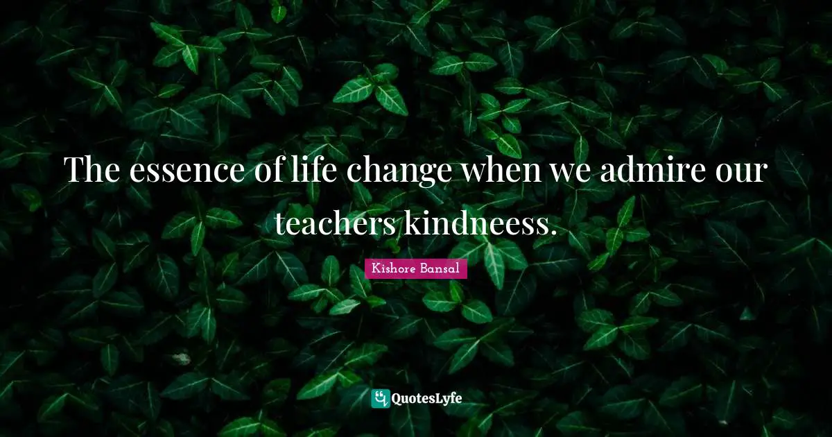 The essence of life change when we admire our teachers kindneess.