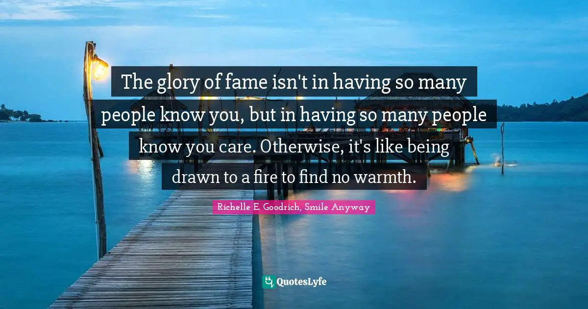 The glory of fame isn't in having so many people know you, but in having so many people know you care. Otherwise, it's like being drawn to a fire to find no warmth.