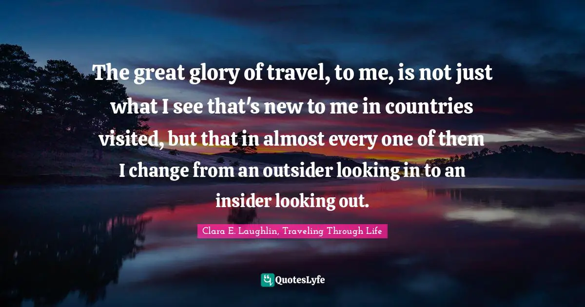 The great glory of travel, to me, is not just what I see that's new to me in countries visited, but that in almost every one of them I change from an outsider looking in to an insider looking out.