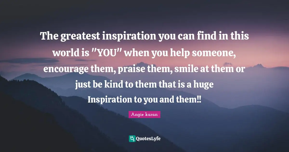 The greatest inspiration you can find in this world is "YOU" when you help someone, encourage them, praise them, smile at them or just be kind to them that is a huge Inspiration to you and them!!
