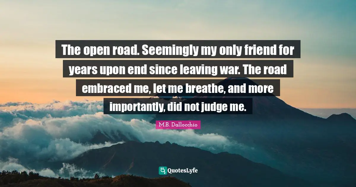 The open road. Seemingly my only friend for years upon end since leaving war. The road embraced me, let me breathe, and more importantly, did not judge me.