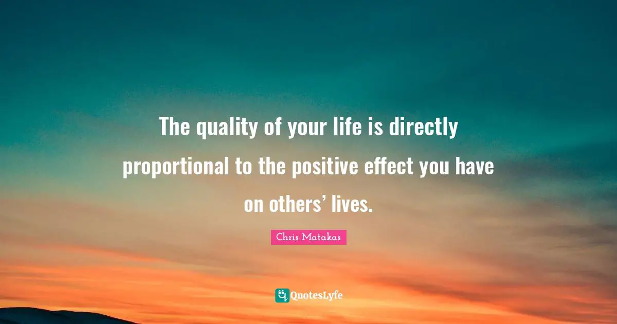 The quality of your life is directly proportional to the positive effect you have on others’ lives.