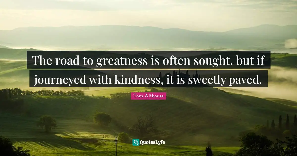 Tom Althouse Quotes: "The road to greatness is often sought, but if journeyed with kindness, it is sweetly paved."