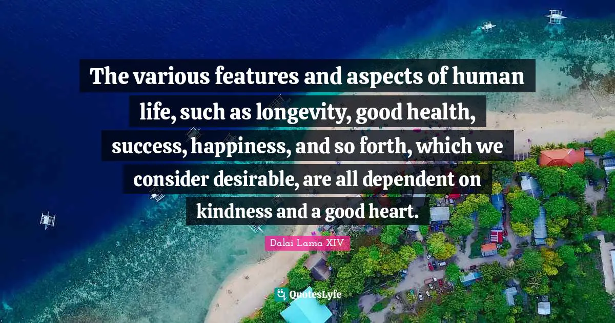 The various features and aspects of human life, such as longevity, good health, success, happiness, and so forth, which we consider desirable, are all dependent on kindness and a good heart.