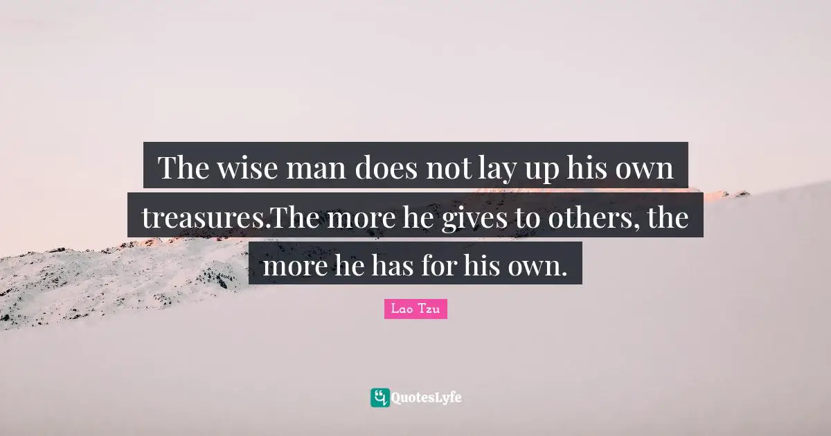The wise man does not lay up his own treasures.The more he gives to others, the more he has for his own.
