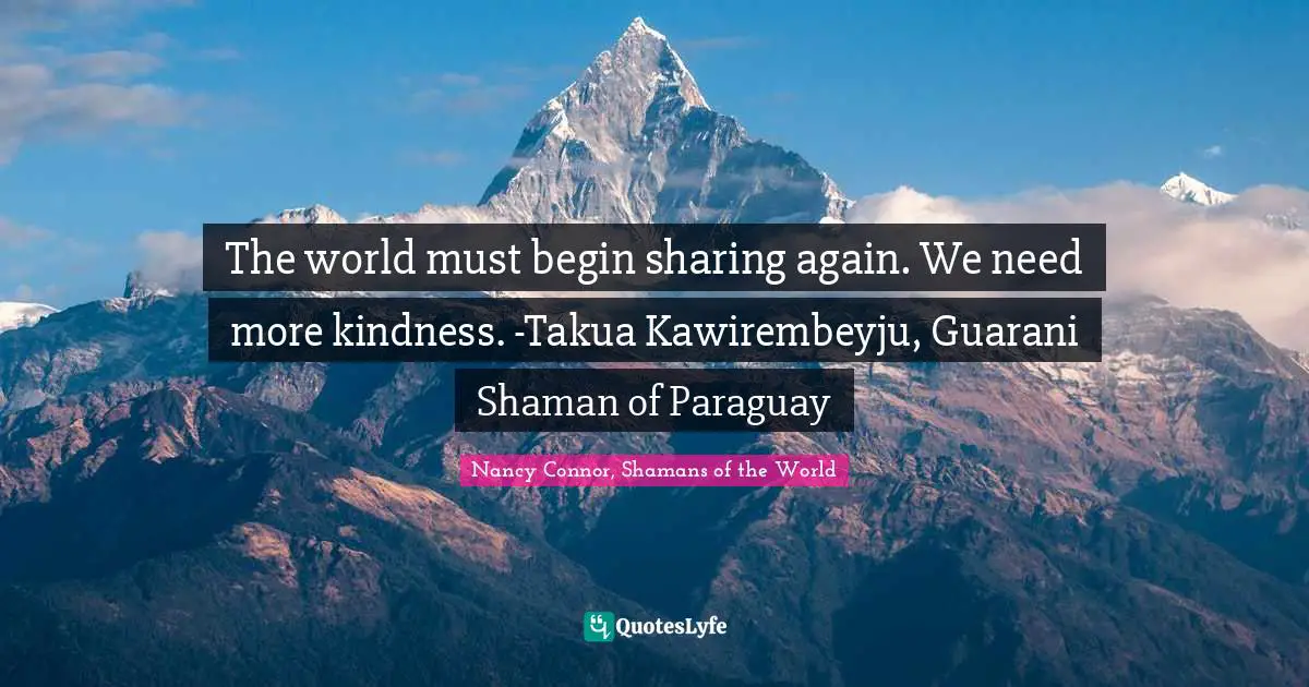 The world must begin sharing again. We need more kindness. -Takua Kawirembeyju, Guarani Shaman of Paraguay
