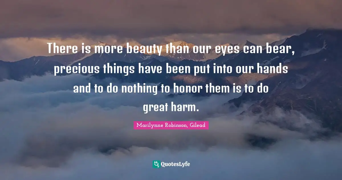 What S Precious Quotes: "There is more beauty than our eyes can bear, precious things have been put into our hands and to do nothing to honor them is to do great harm."