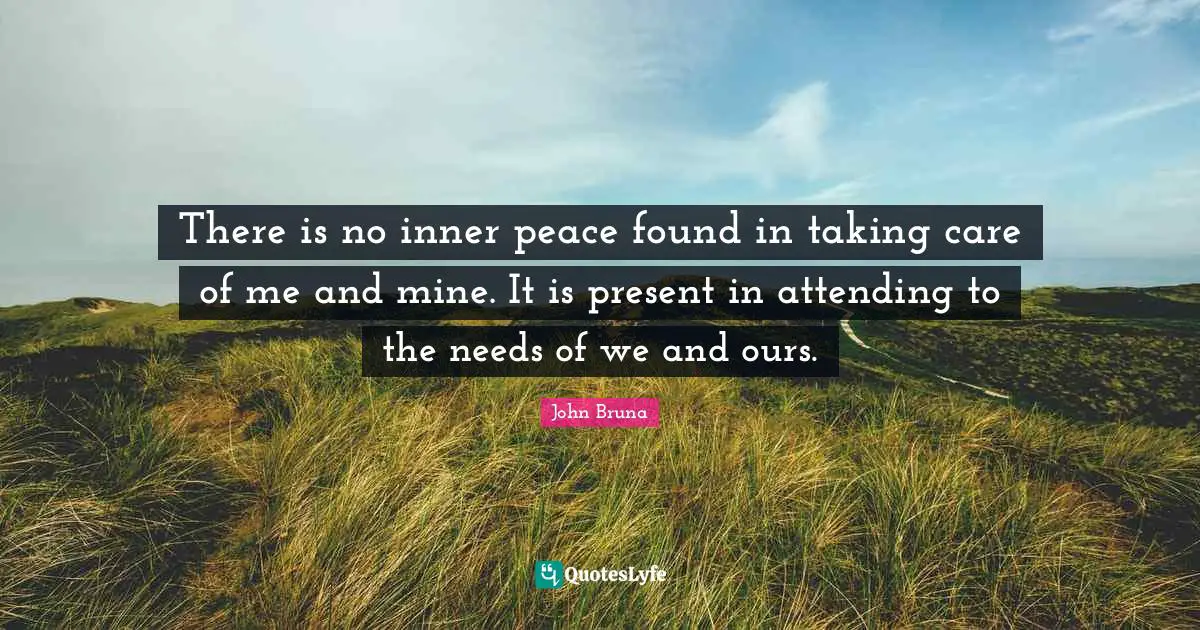 There is no inner peace found in taking care of me and mine. It is present in attending to the needs of we and ours.