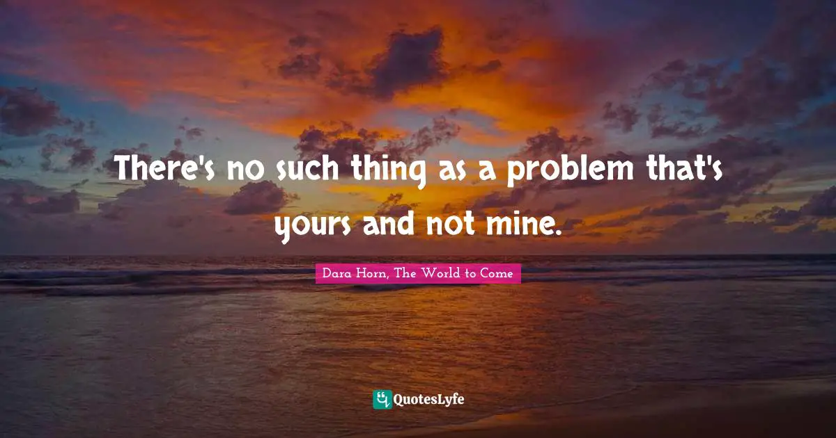 There's no such thing as a problem that's yours and not mine.