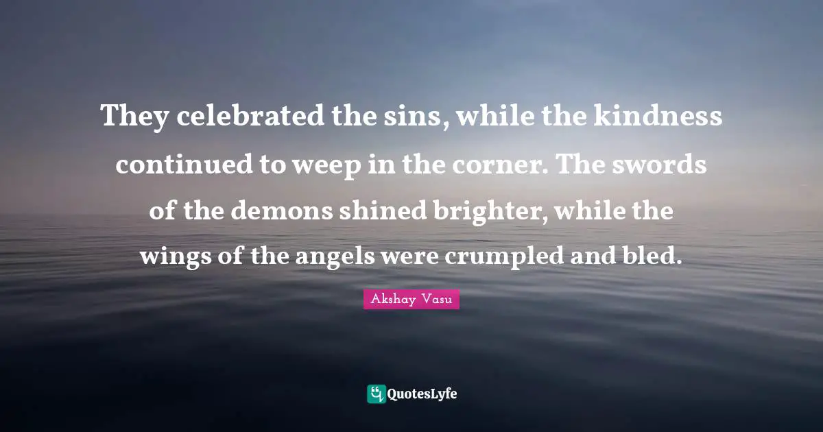 They celebrated the sins, while the kindness continued to weep in the corner. The swords of the demons shined brighter, while the wings of the angels were crumpled and bled.