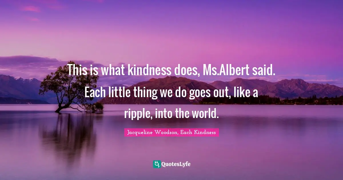 This is what kindness does, Ms.Albert said. Each little thing we do goes out, like a ripple, into the world.