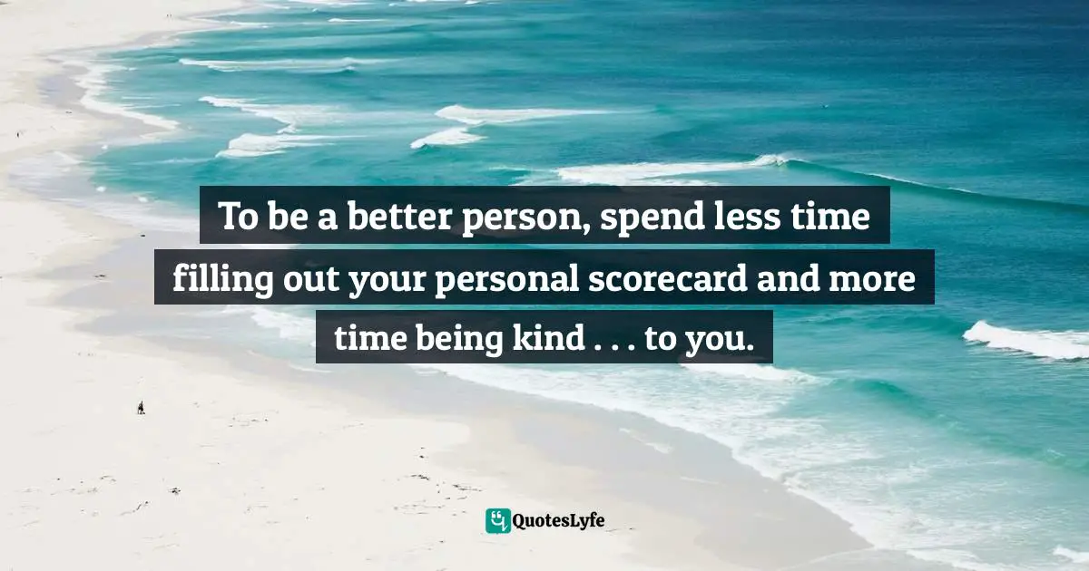To be a better person, spend less time filling out your personal scorecard and more time being kind . . . to you.