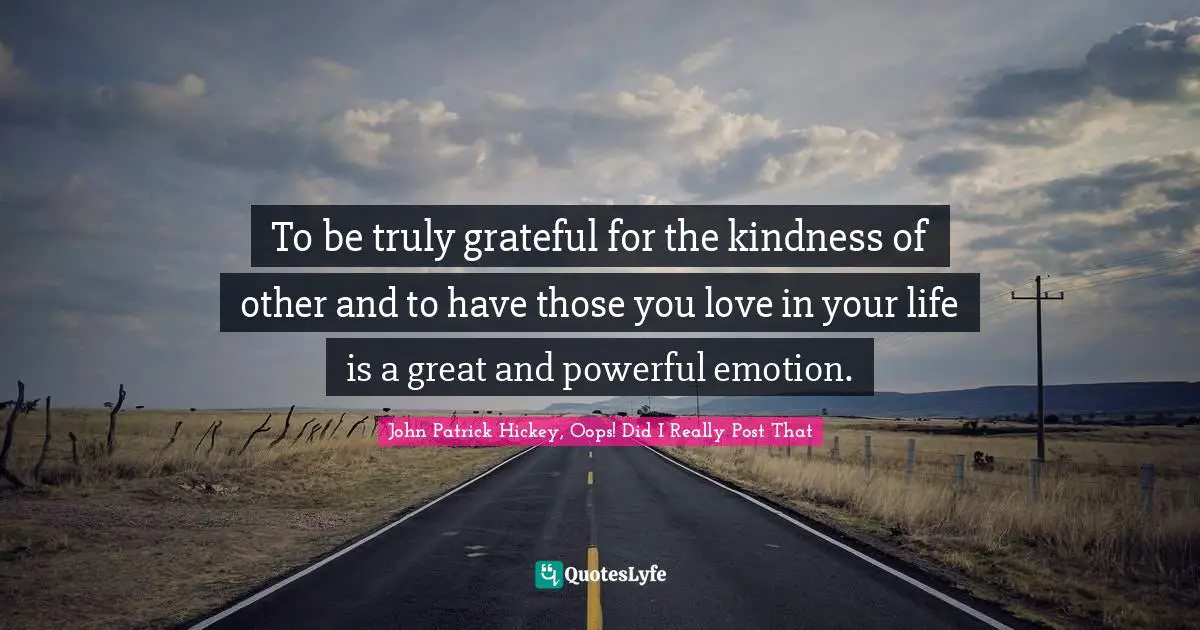 To be truly grateful for the kindness of other and to have those you love in your life is a great and powerful emotion.