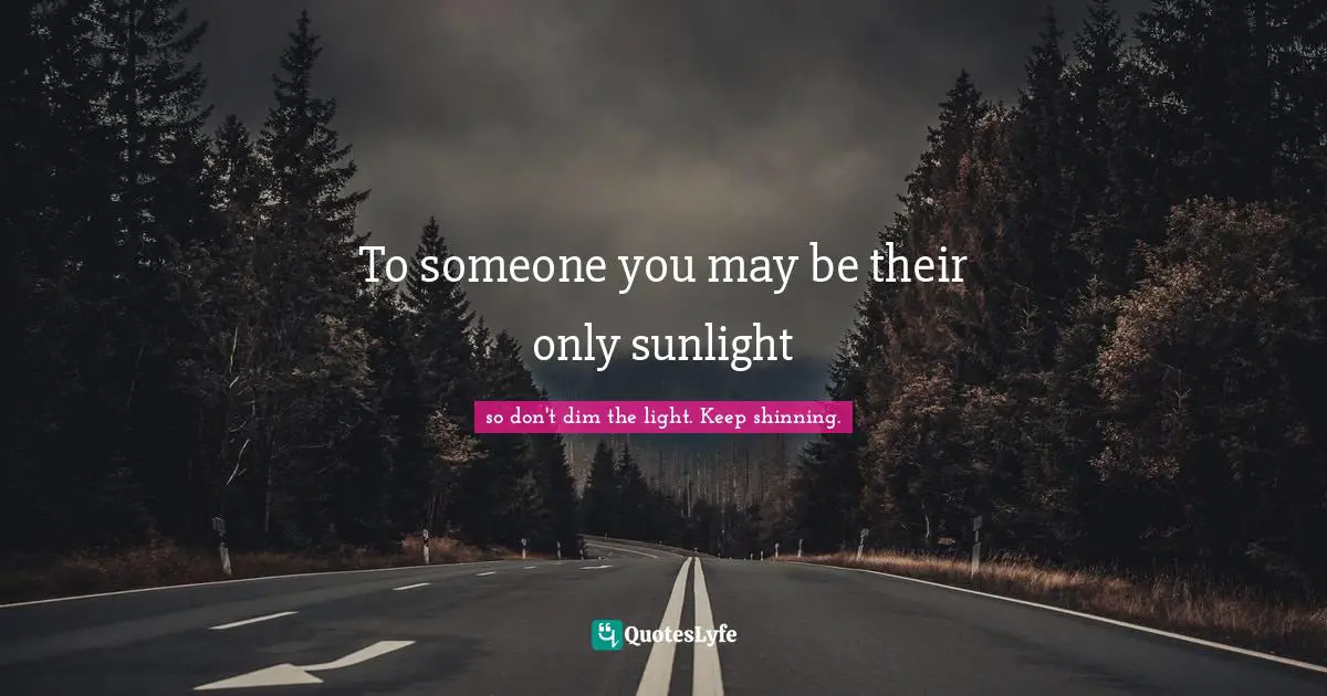 To someone you may be their only sunlight