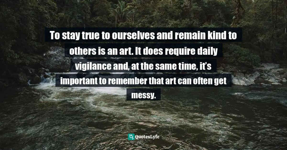 Addiction And Recovery Quotes: "To stay true to ourselves and remain kind to others is an art. It does require daily vigilance and, at the same time, it’s important to remember that art can often get messy."