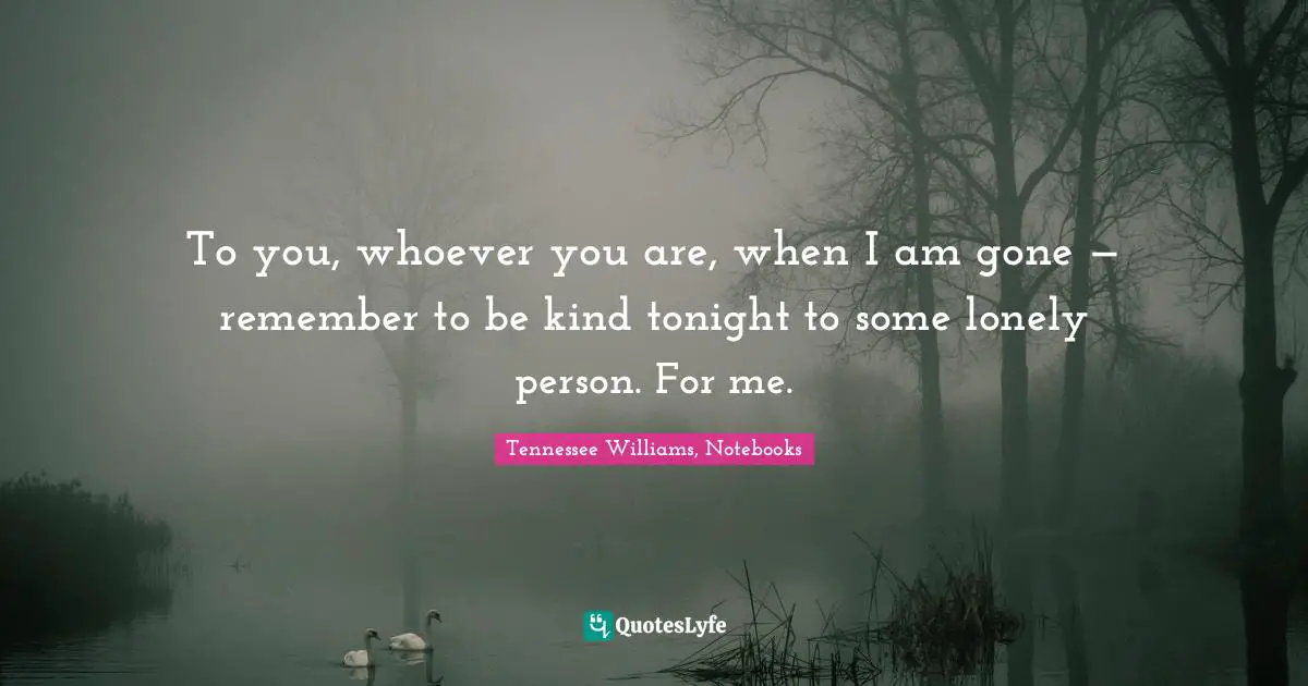 To you, whoever you are, when I am gone — remember to be kind tonight to some lonely person. For me.