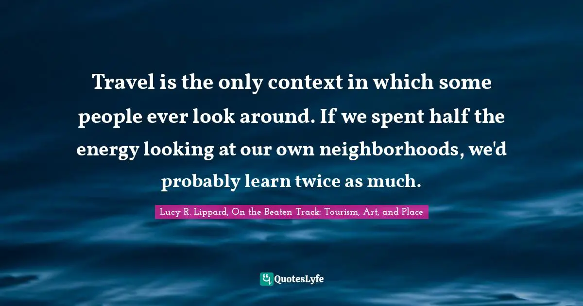 Travel is the only context in which some people ever look around. If we spent half the energy looking at our own neighborhoods, we'd probably learn twice as much.