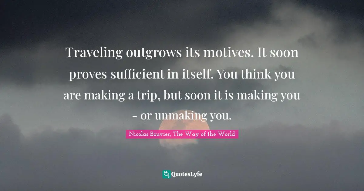 Traveling outgrows its motives. It soon proves sufficient in itself. You think you are making a trip, but soon it is making you - or unmaking you.