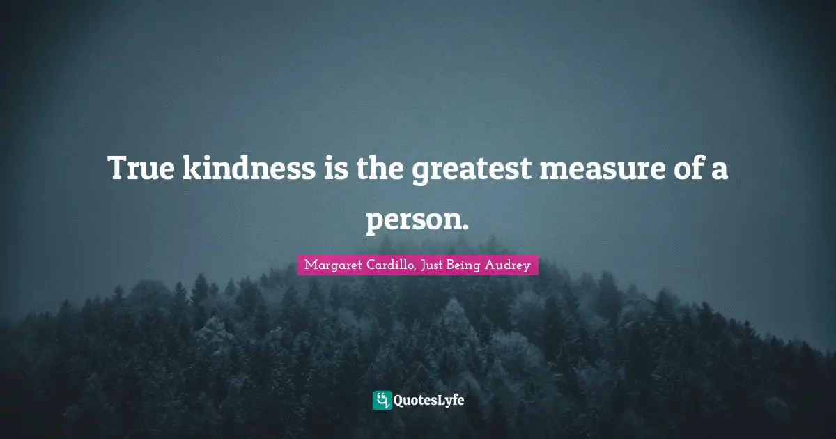 True kindness is the greatest measure of a person.