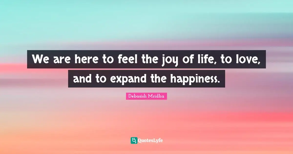 We are here to feel the joy of life, to love, and to expand the happiness.