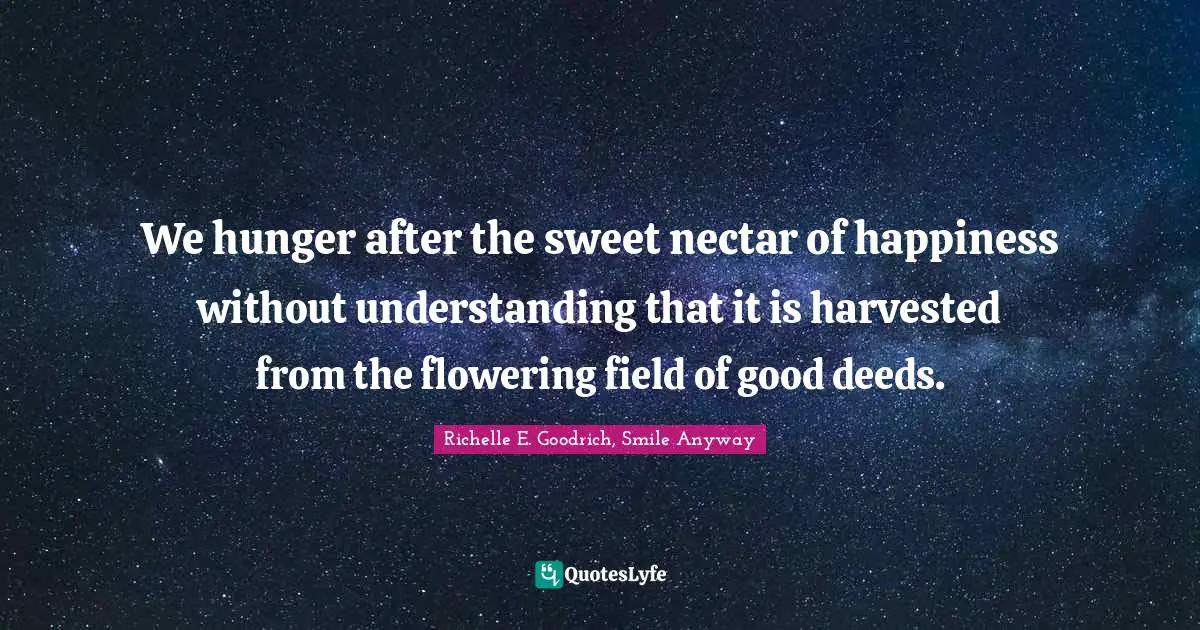 Richelle E. Goodrich, Smile Anyway Quotes: We hunger after the sweet nectar of happiness without understanding that it is harvested from the flowering field of good deeds.