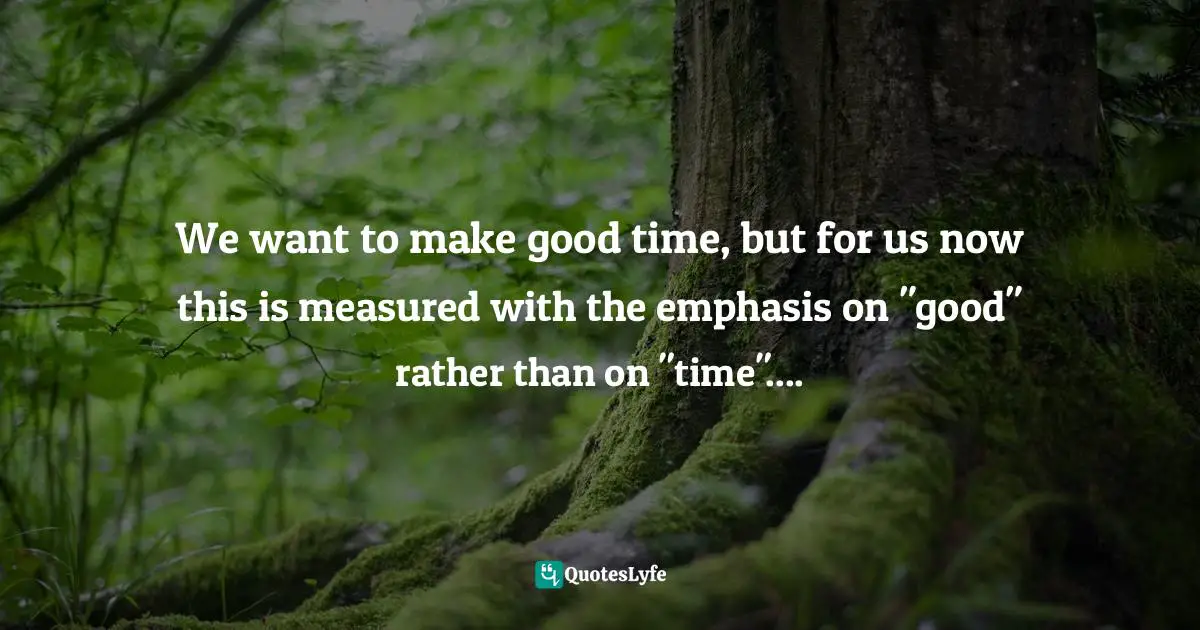 We want to make good time, but for us now this is measured with the emphasis on "good" rather than on "time"....