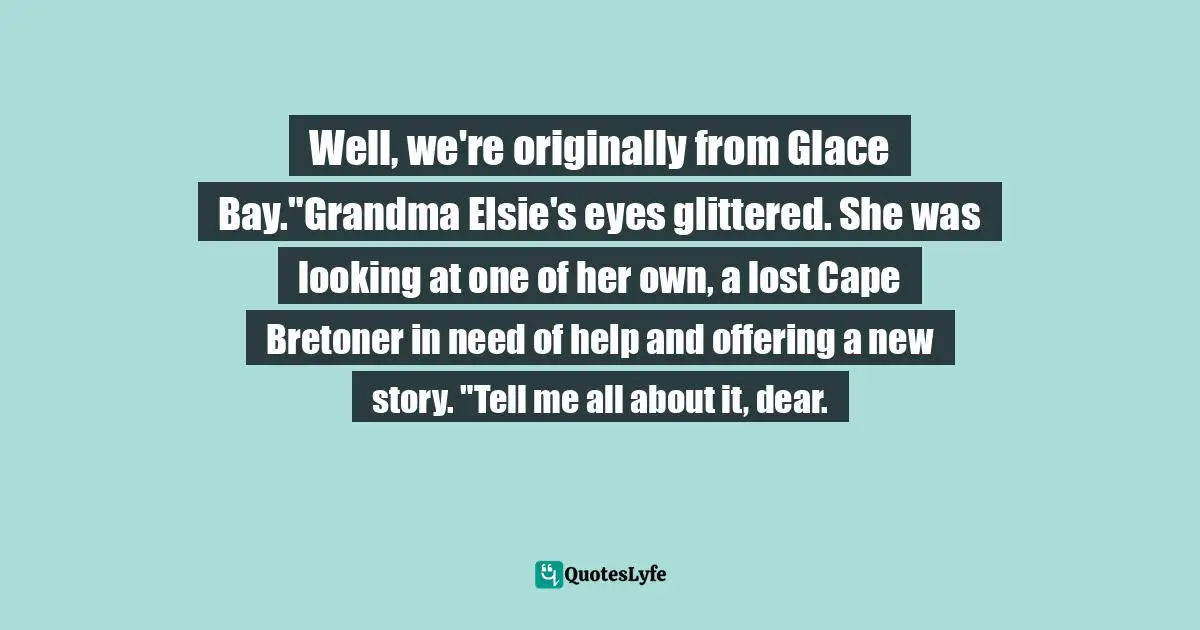 Well, we're originally from Glace Bay."Grandma Elsie's eyes glittered. She was looking at one of her own, a lost Cape Bretoner in need of help and offering a new story. "Tell me all about it, dear.