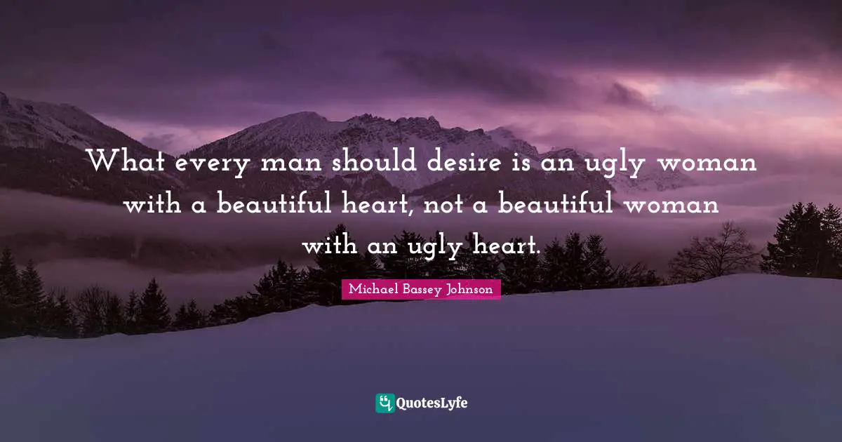 What every man should desire is an ugly woman with a beautiful heart, not a beautiful woman with an ugly heart.
