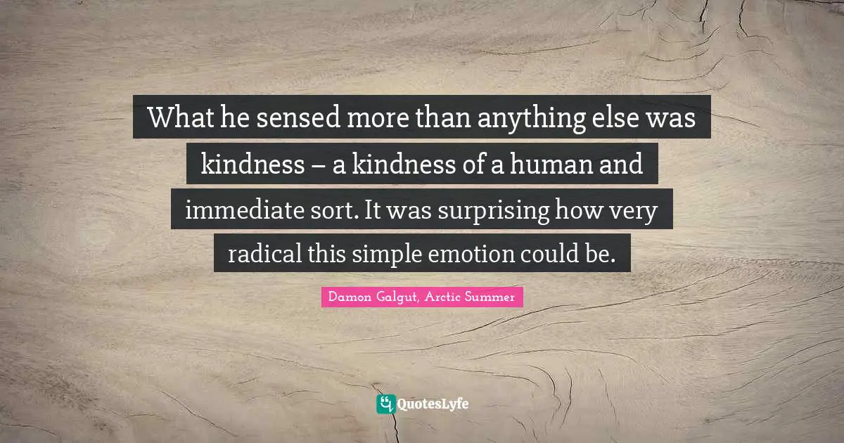 What he sensed more than anything else was kindness – a kindness of a human and immediate sort. It was surprising how very radical this simple emotion could be.