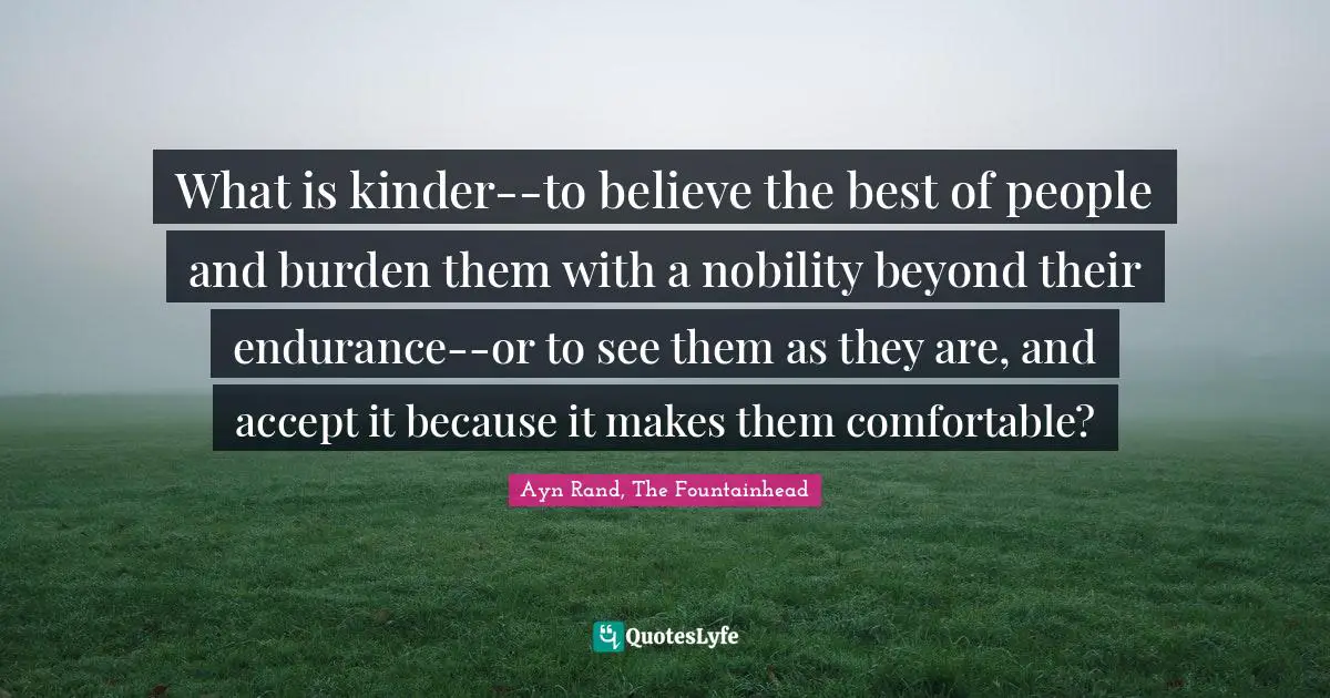 Ayn Rand, The Fountainhead Quotes: What is kinder--to believe the best of people and burden them with a nobility beyond their endurance--or to see them as they are, and accept it because it makes them comfortable?