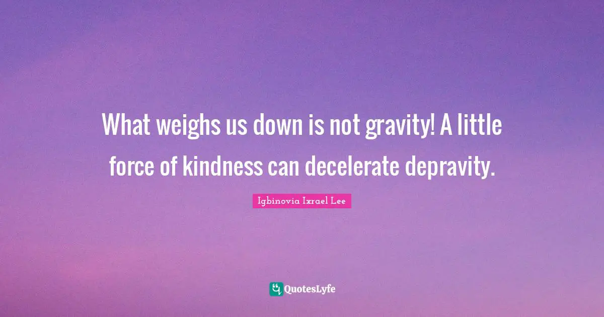 What weighs us down is not gravity! A little force of kindness can decelerate depravity.