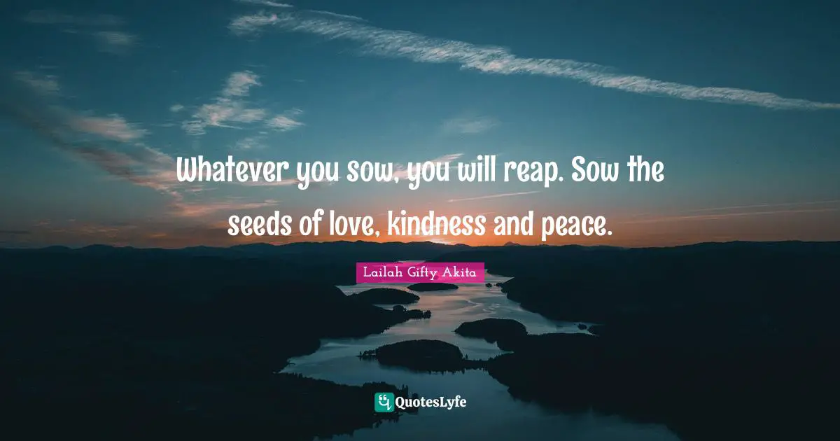Whatever you sow, you will reap. Sow the seeds of love, kindness and peace.