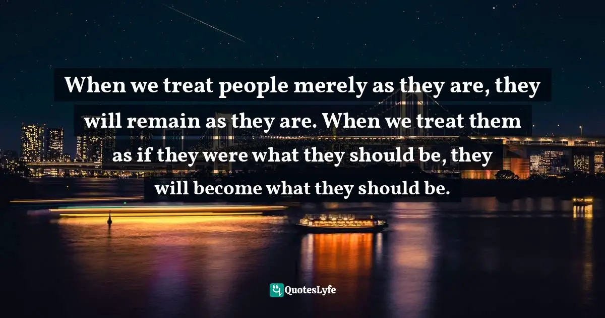 When we treat people merely as they are, they will remain as they are. When we treat them as if they were what they should be, they will become what they should be.