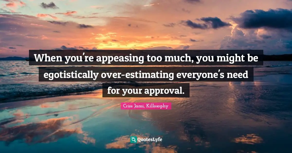 When you're appeasing too much, you might be egotistically over-estimating everyone's need for your approval.