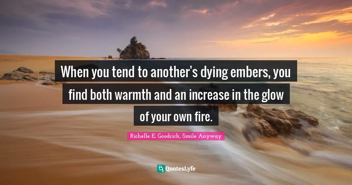 Richelle E. Goodrich, Smile Anyway Quotes: When you tend to another's dying embers, you find both warmth and an increase in the glow of your own fire.