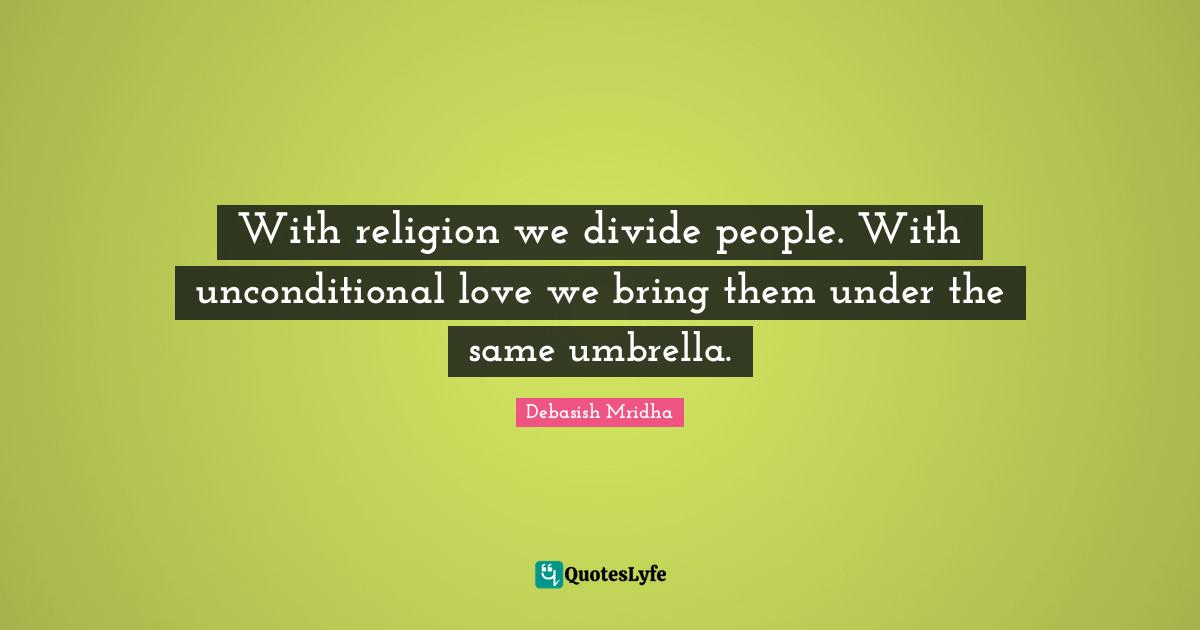 With religion we divide people. With unconditional love we bring them under the same umbrella.