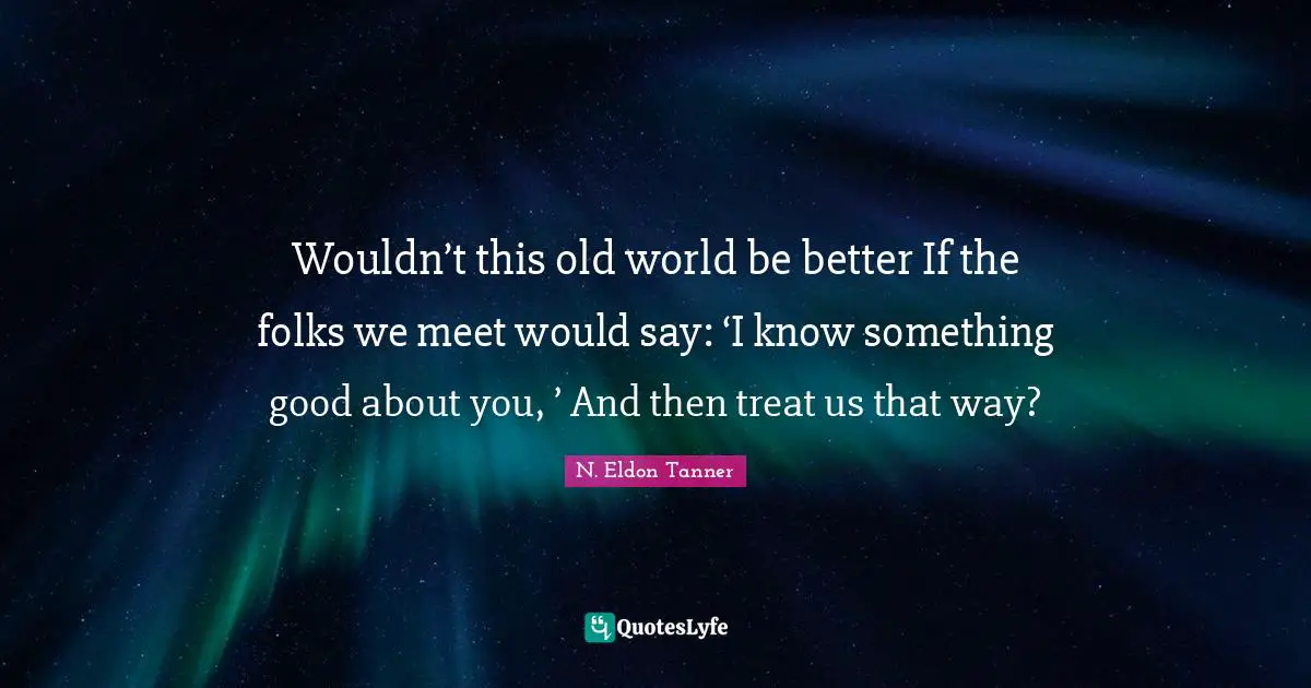 Wouldn’t this old world be better If the folks we meet would say: ‘I know something good about you, ’ And then treat us that way?