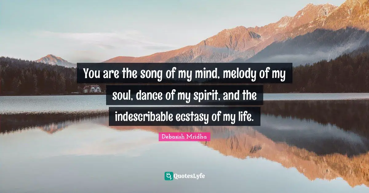 You are the song of my mind, melody of my soul, dance of my spirit, and the indescribable ecstasy of my life.