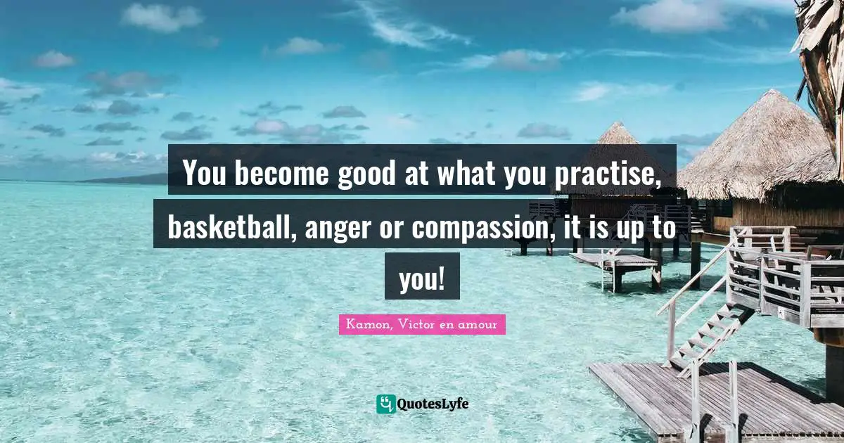 You become good at what you practise, basketball, anger or compassion, it is up to you!