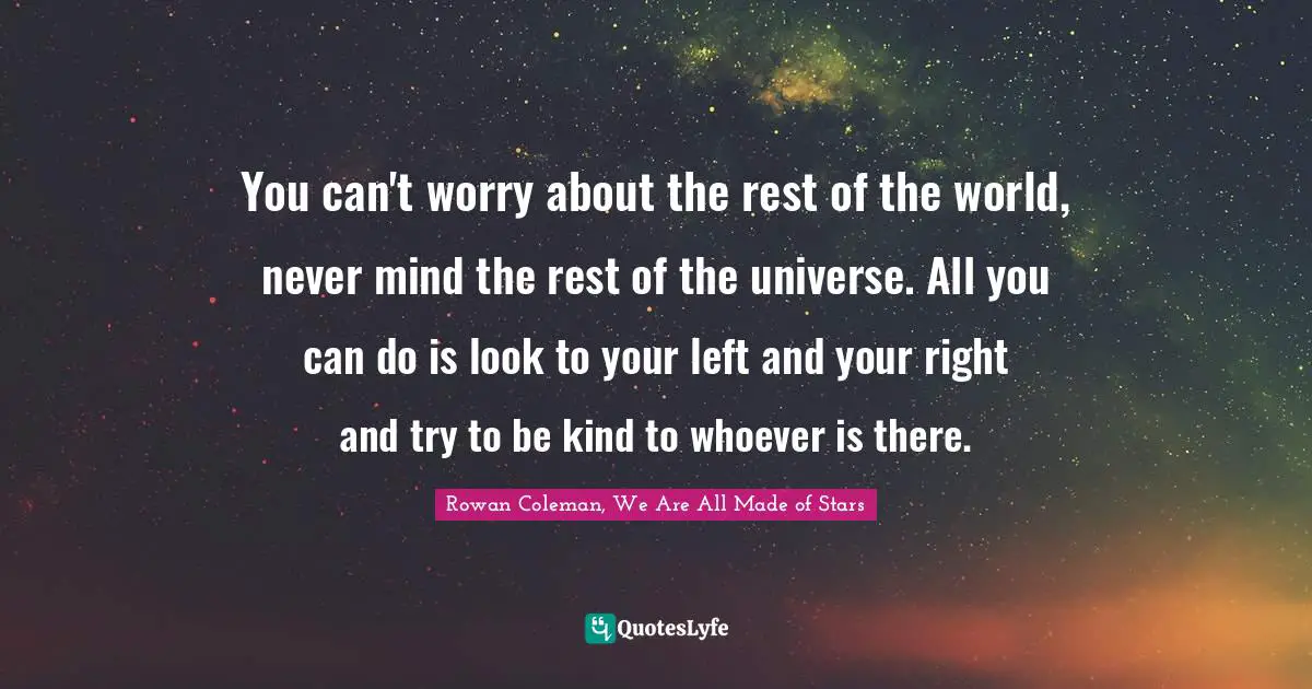 You can't worry about the rest of the world, never mind the rest of the universe. All you can do is look to your left and your right and try to be kind to whoever is there.