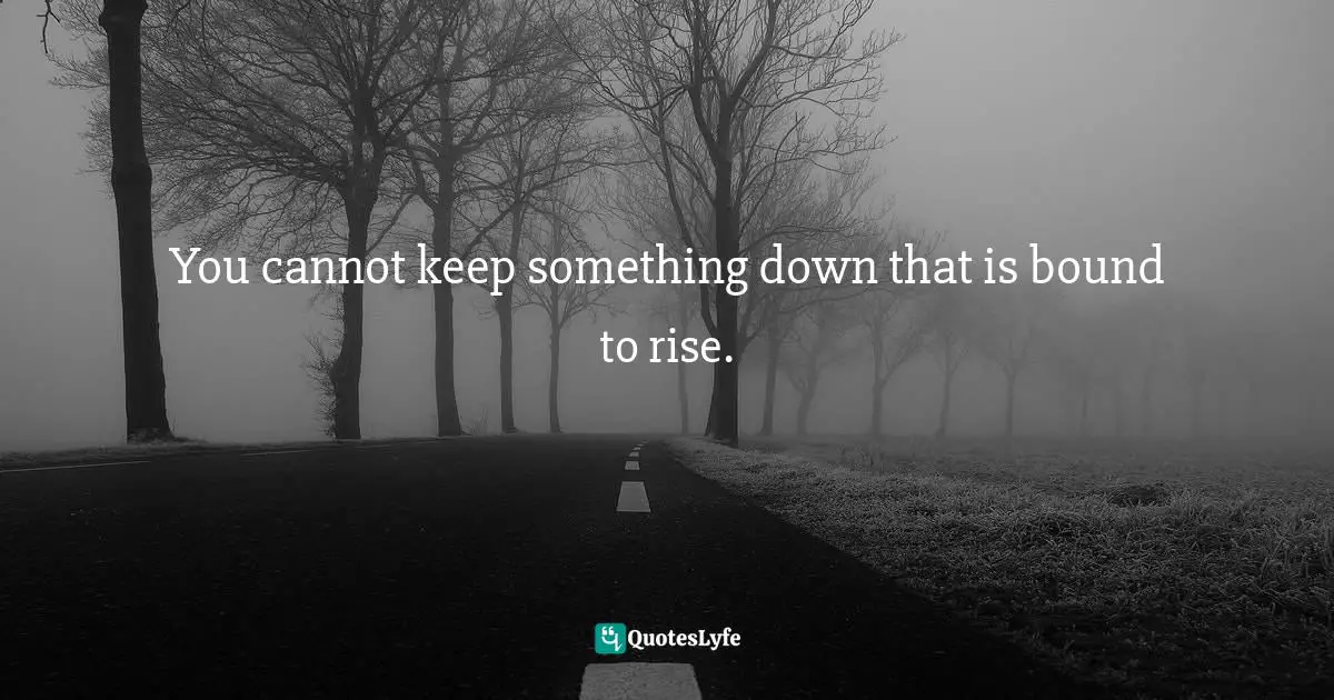 You cannot keep something down that is bound to rise.