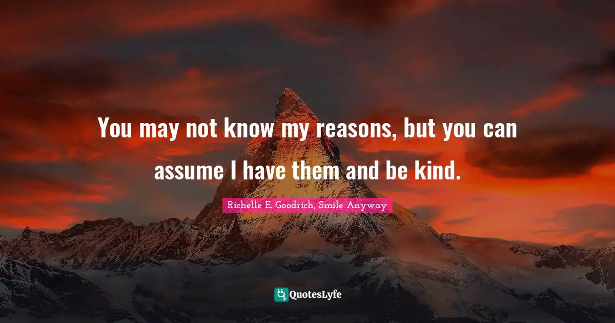 Richelle E. Goodrich, Smile Anyway Quotes: You may not know my reasons, but you can assume I have them and be kind.