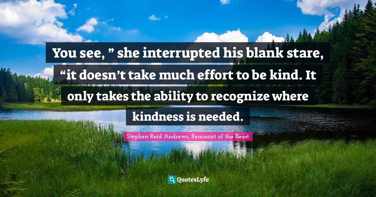 You see, ” she interrupted his blank stare, “it doesn’t take much effort to be kind. It only takes the ability to recognize where kindness is needed.