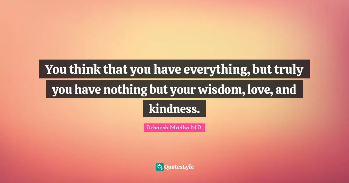 You think that you have everything, but truly you have nothing but your wisdom, love, and kindness.