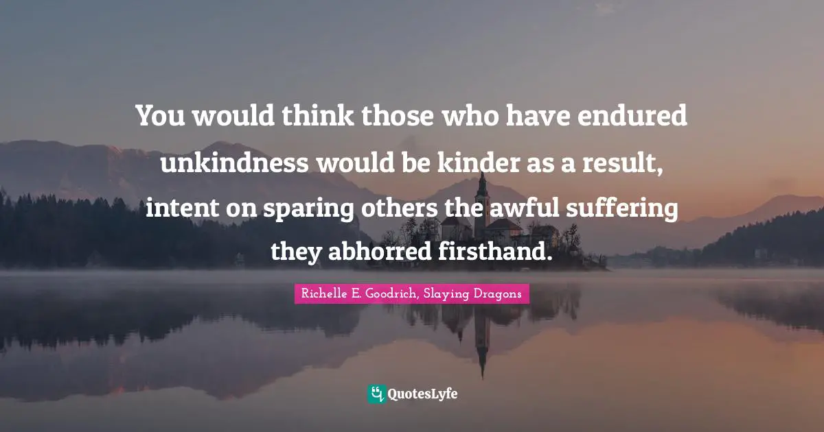 Unkindness Quotes: "You would think those who have endured unkindness would be kinder as a result, intent on sparing others the awful suffering they abhorred firsthand."