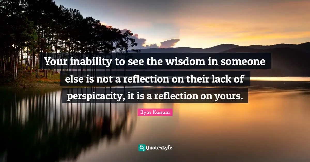 Your inability to see the wisdom in someone else is not a reflection on their lack of perspicacity, it is a reflection on yours.