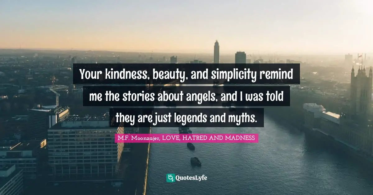 Your kindness, beauty, and simplicity remind me the stories about angels, and I was told they are just legends and myths.