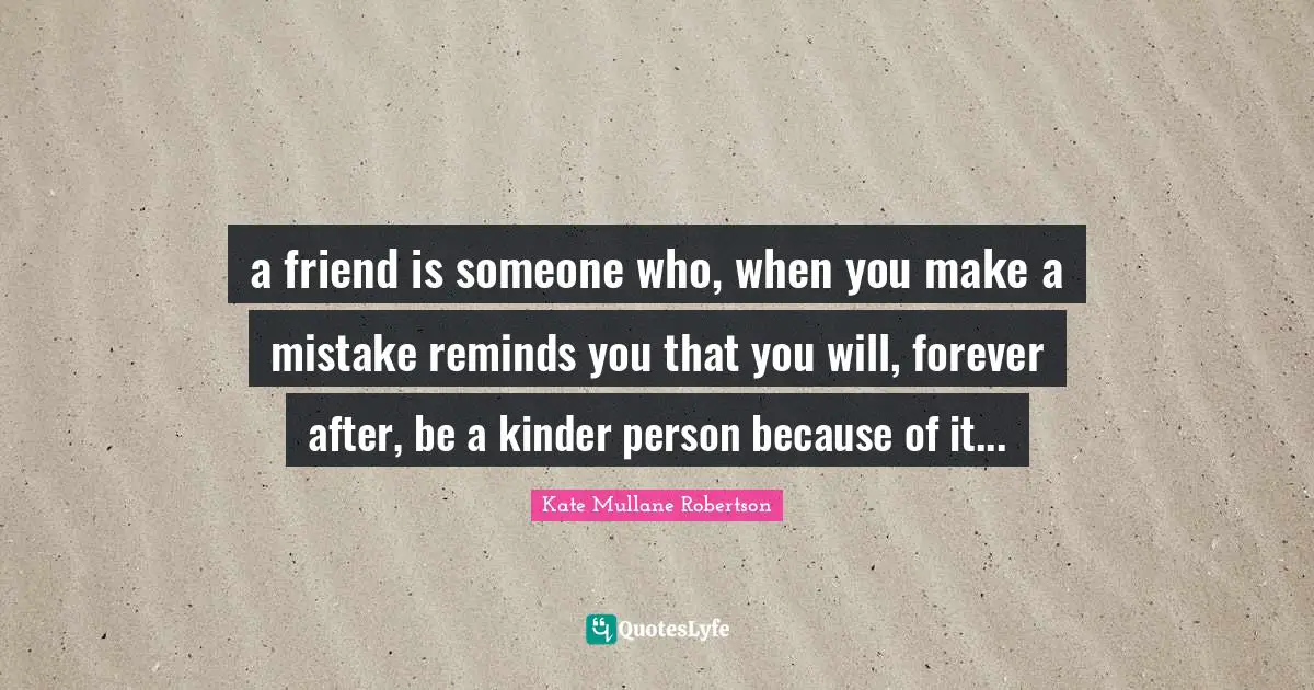 a friend is someone who, when you make a mistake reminds you that you will, forever after, be a kinder person because of it...