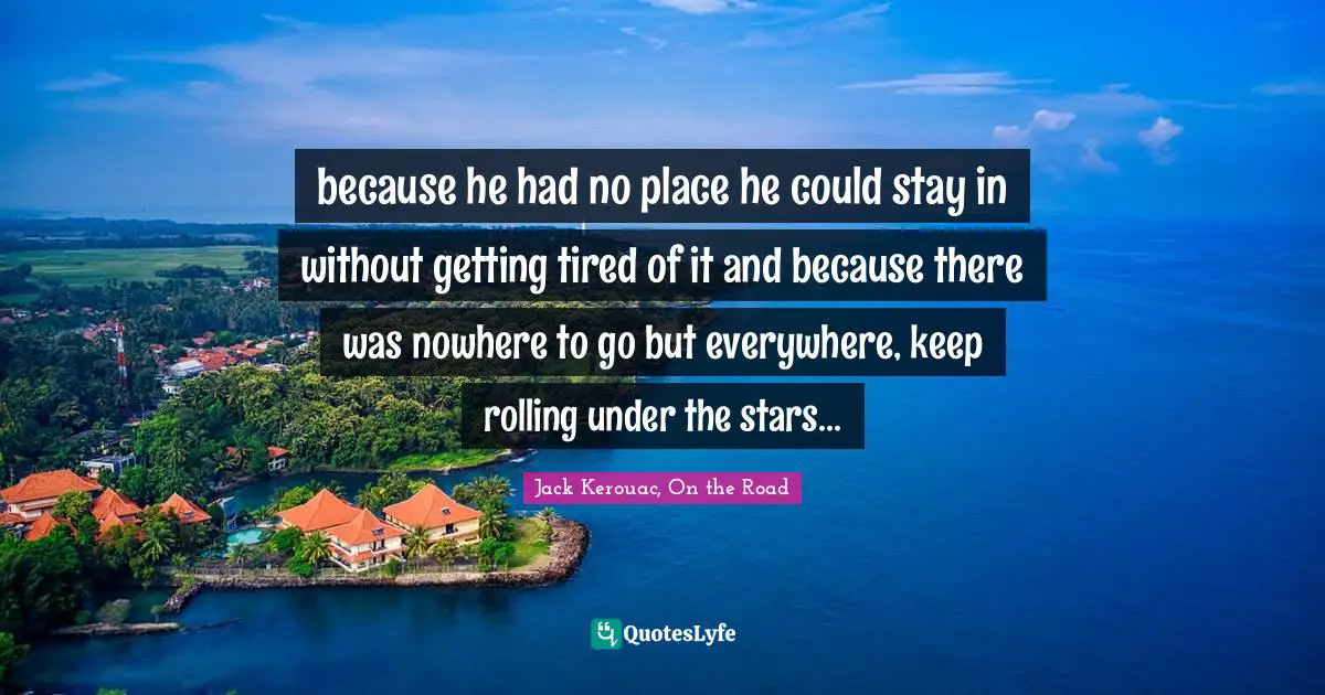 because he had no place he could stay in without getting tired of it and because there was nowhere to go but everywhere, keep rolling under the stars...