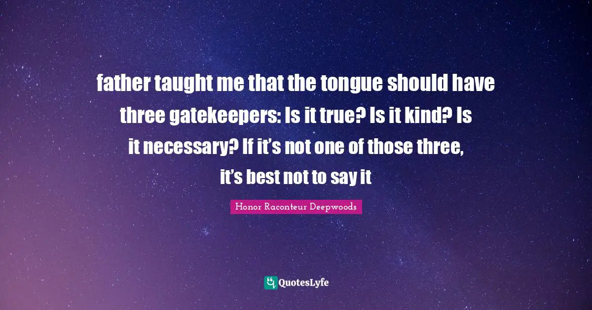 father taught me that the tongue should have three gatekeepers: Is it true? Is it kind? Is it necessary? If it’s not one of those three, it’s best not to say it